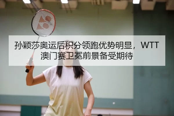 孙颖莎奥运后积分领跑优势明显，WTT澳门赛卫冕前景备受期待