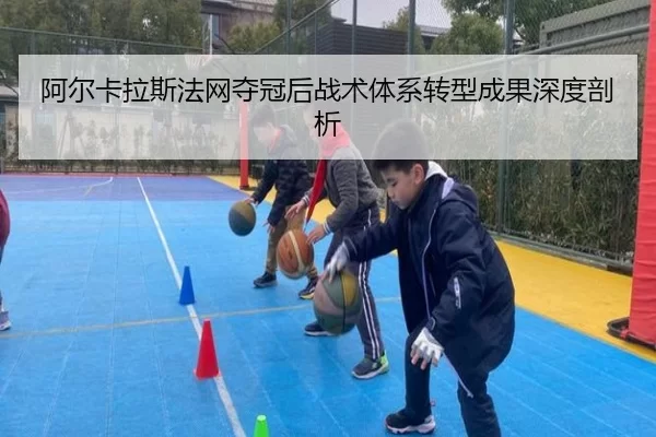 阿尔卡拉斯法网夺冠后战术体系转型成果深度剖析