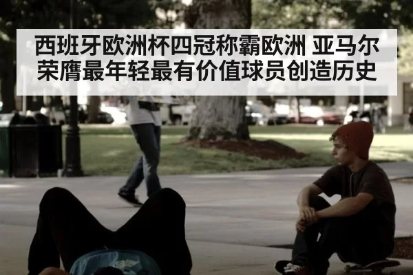 西班牙欧洲杯四冠称霸欧洲 亚马尔荣膺最年轻最有价值球员创造历史